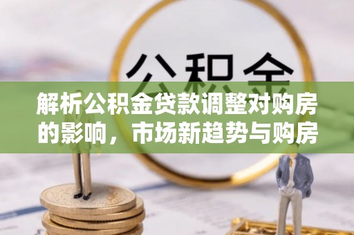 岗巴解析公积金贷款调整对购房的影响，市场新趋势与购房者策略