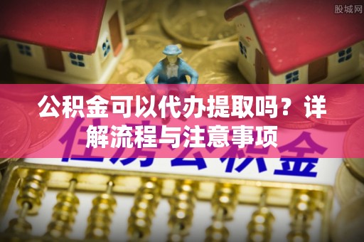 岗巴公积金可以代办提取吗？详解流程与注意事项