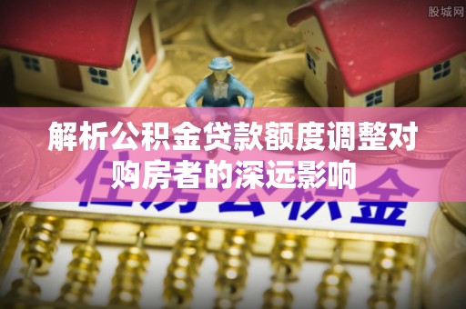 岗巴解析公积金贷款额度调整对购房者的深远影响