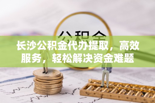 岗巴长沙公积金代办提取，高效服务，轻松解决资金难题