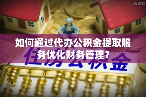 岗巴如何通过代办公积金提取服务优化财务管理？